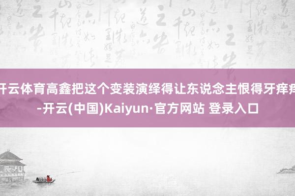 开云体育高鑫把这个变装演绎得让东说念主恨得牙痒痒-开云(中国)Kaiyun·官方网站 登录入口