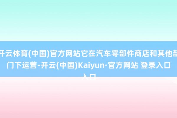 开云体育(中国)官方网站它在汽车零部件商店和其他部门下运营-开云(中国)Kaiyun·官方网站 登录入口