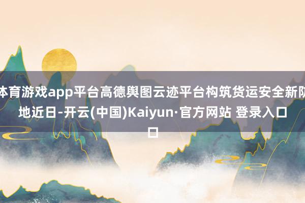 体育游戏app平台高德舆图云迹平台构筑货运安全新防地近日-开云(中国)Kaiyun·官方网站 登录入口