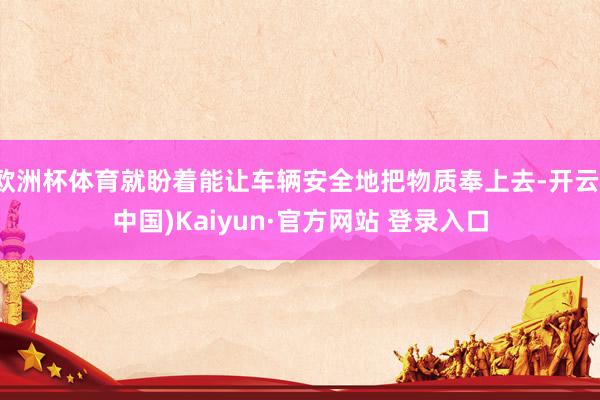 欧洲杯体育就盼着能让车辆安全地把物质奉上去-开云(中国)Kaiyun·官方网站 登录入口