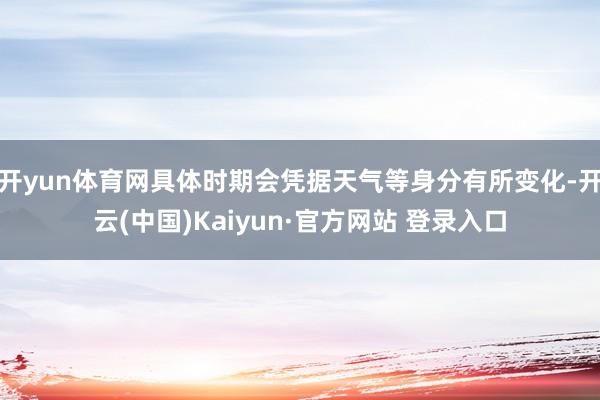 开yun体育网具体时期会凭据天气等身分有所变化-开云(中国)Kaiyun·官方网站 登录入口