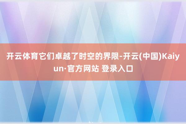 开云体育它们卓越了时空的界限-开云(中国)Kaiyun·官方网站 登录入口