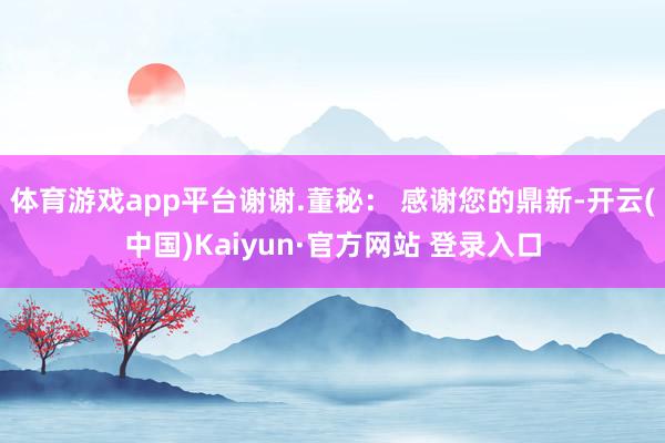 体育游戏app平台谢谢.董秘： 感谢您的鼎新-开云(中国)Kaiyun·官方网站 登录入口