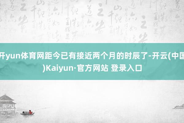 开yun体育网距今已有接近两个月的时辰了-开云(中国)Kaiyun·官方网站 登录入口