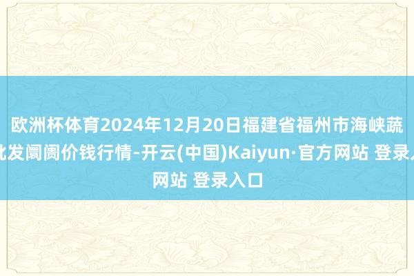 欧洲杯体育2024年12月20日福建省福州市海峡蔬菜批发阛阓价钱行情-开云(中国)Kaiyun·官方网站 登录入口