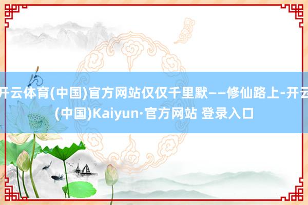 开云体育(中国)官方网站仅仅千里默——修仙路上-开云(中国)Kaiyun·官方网站 登录入口