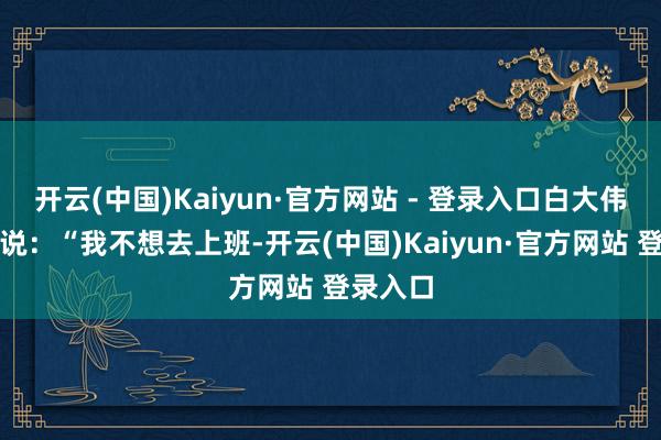开云(中国)Kaiyun·官方网站 - 登录入口白大伟跟父母说：“我不想去上班-开云(中国)Kaiyun·官方网站 登录入口