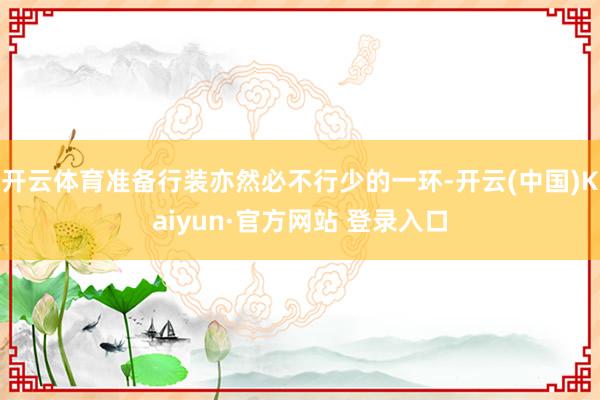 开云体育准备行装亦然必不行少的一环-开云(中国)Kaiyun·官方网站 登录入口