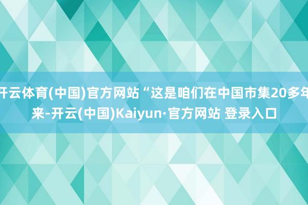 开云体育(中国)官方网站“这是咱们在中国市集20多年来-开云(中国)Kaiyun·官方网站 登录入口