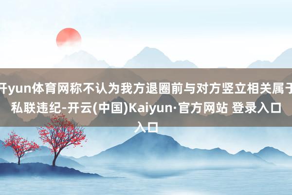 开yun体育网称不认为我方退圈前与对方竖立相关属于私联违纪-开云(中国)Kaiyun·官方网站 登录入口