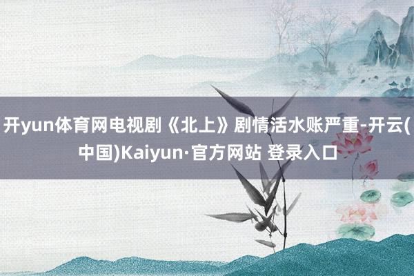 开yun体育网电视剧《北上》剧情活水账严重-开云(中国)Kaiyun·官方网站 登录入口