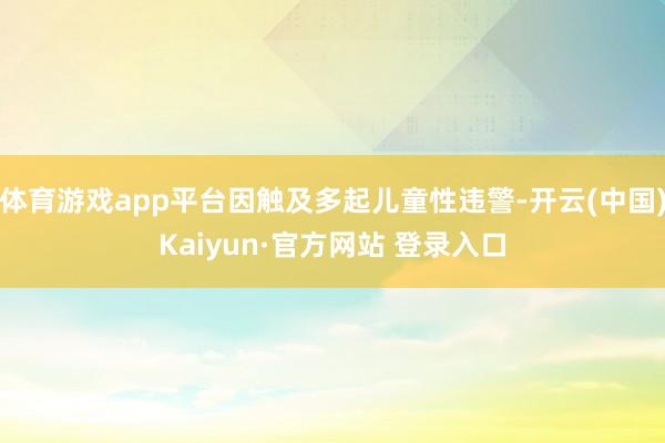体育游戏app平台因触及多起儿童性违警-开云(中国)Kaiyun·官方网站 登录入口
