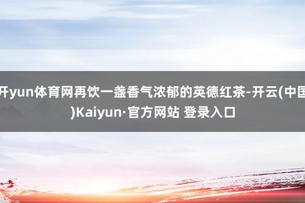 开yun体育网再饮一盏香气浓郁的英德红茶-开云(中国)Kaiyun·官方网站 登录入口