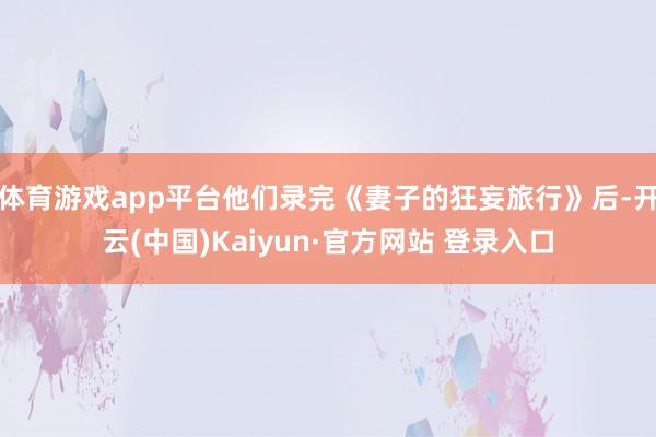 体育游戏app平台他们录完《妻子的狂妄旅行》后-开云(中国)Kaiyun·官方网站 登录入口
