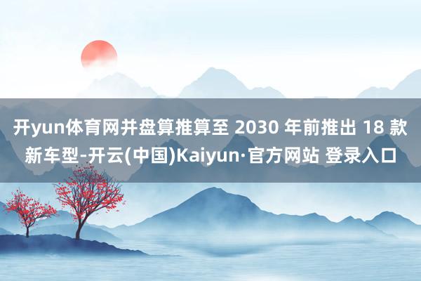 开yun体育网并盘算推算至 2030 年前推出 18 款新车型-开云(中国)Kaiyun·官方网站 登录入口