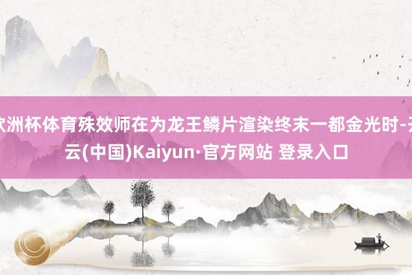 欧洲杯体育殊效师在为龙王鳞片渲染终末一都金光时-开云(中国)Kaiyun·官方网站 登录入口