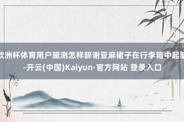 欧洲杯体育用户臆测怎样辞谢亚麻裙子在行李箱中起皱-开云(中国)Kaiyun·官方网站 登录入口