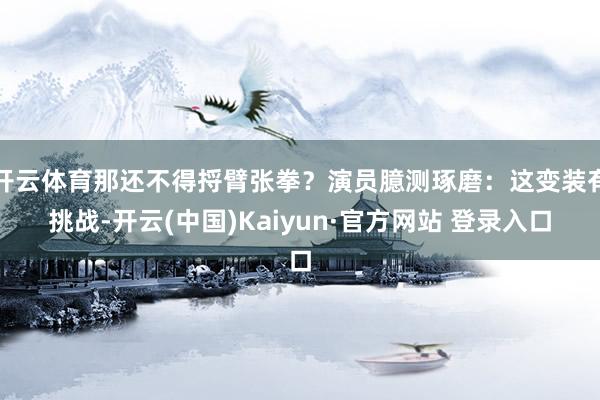 开云体育那还不得捋臂张拳？演员臆测琢磨：这变装有挑战-开云(中国)Kaiyun·官方网站 登录入口
