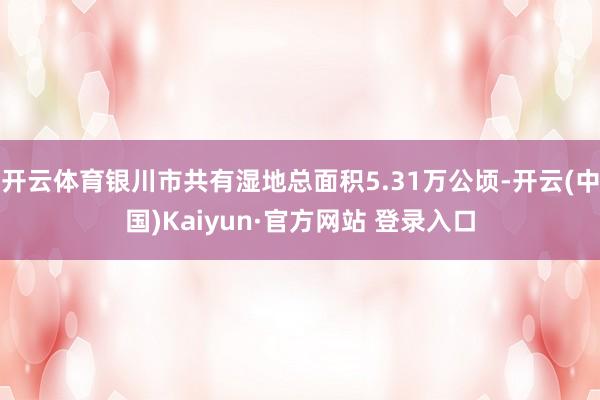 开云体育银川市共有湿地总面积5.31万公顷-开云(中国)Kaiyun·官方网站 登录入口