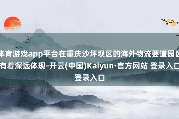 体育游戏app平台在重庆沙坪坝区的海外物流要道园区有着深远体现-开云(中国)Kaiyun·官方网站 登录入口