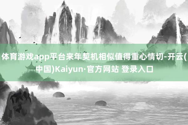 体育游戏app平台来年契机相似值得重心情切-开云(中国)Kaiyun·官方网站 登录入口