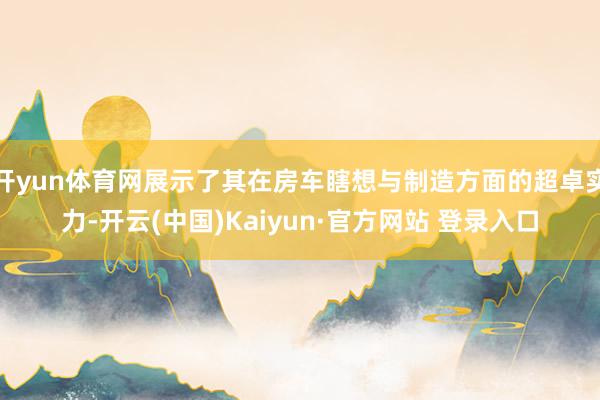 开yun体育网展示了其在房车瞎想与制造方面的超卓实力-开云(中国)Kaiyun·官方网站 登录入口