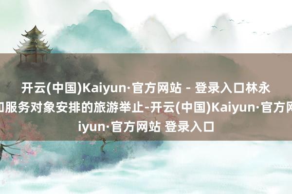 开云(中国)Kaiyun·官方网站 - 登录入口林永飘接受惩处和服务对象安排的旅游举止-开云(中国)Kaiyun·官方网站 登录入口