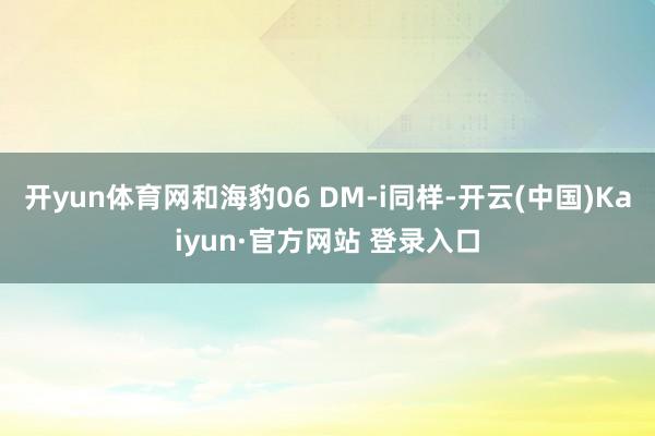 开yun体育网和海豹06 DM-i同样-开云(中国)Kaiyun·官方网站 登录入口