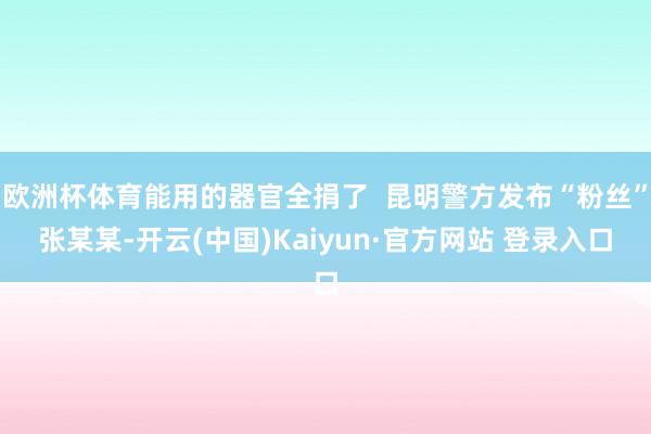 欧洲杯体育能用的器官全捐了  昆明警方发布“粉丝”张某某-开云(中国)Kaiyun·官方网站 登录入口