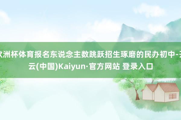 欧洲杯体育报名东说念主数跳跃招生琢磨的民办初中-开云(中国)Kaiyun·官方网站 登录入口