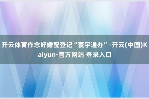 开云体育作念好婚配登记“寰宇通办”-开云(中国)Kaiyun·官方网站 登录入口