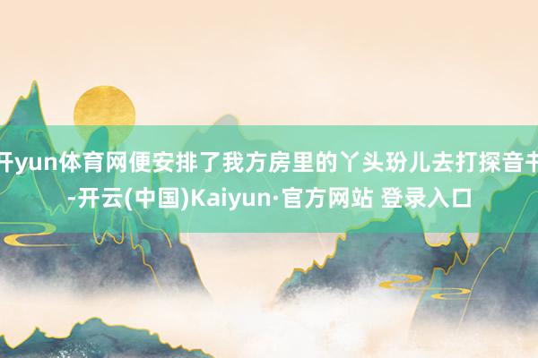 开yun体育网便安排了我方房里的丫头玢儿去打探音书-开云(中国)Kaiyun·官方网站 登录入口