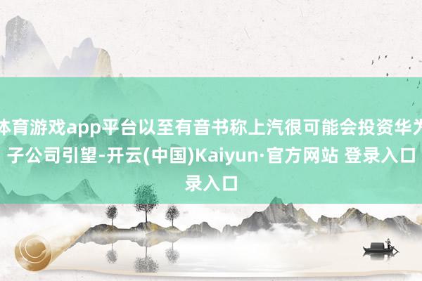 体育游戏app平台以至有音书称上汽很可能会投资华为子公司引望-开云(中国)Kaiyun·官方网站 登录入口