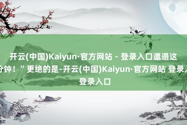 开云(中国)Kaiyun·官方网站 - 登录入口邋遢这五分钟！”更绝的是-开云(中国)Kaiyun·官方网站 登录入口