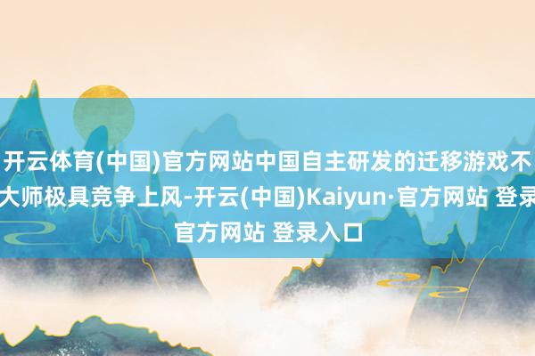 开云体育(中国)官方网站中国自主研发的迁移游戏不仅在大师极具竞争上风-开云(中国)Kaiyun·官方网站 登录入口