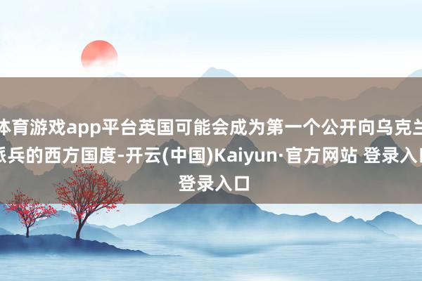 体育游戏app平台英国可能会成为第一个公开向乌克兰派兵的西方国度-开云(中国)Kaiyun·官方网站 登录入口