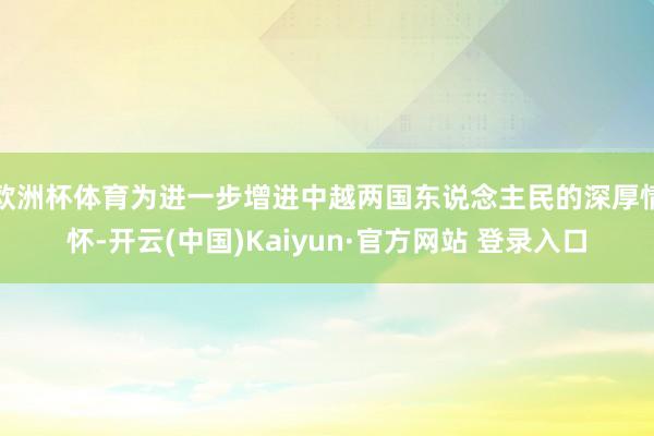 欧洲杯体育为进一步增进中越两国东说念主民的深厚情怀-开云(中国)Kaiyun·官方网站 登录入口