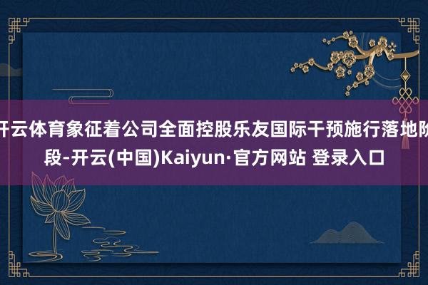 开云体育象征着公司全面控股乐友国际干预施行落地阶段-开云(中国)Kaiyun·官方网站 登录入口