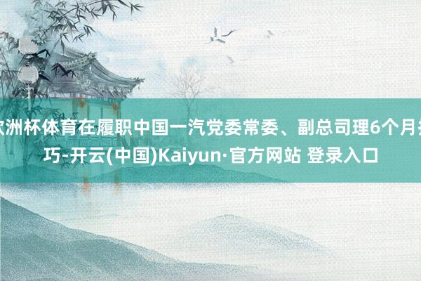 欧洲杯体育在履职中国一汽党委常委、副总司理6个月技巧-开云(中国)Kaiyun·官方网站 登录入口