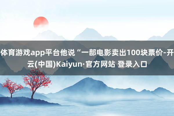 体育游戏app平台他说“一部电影卖出100块票价-开云(中国)Kaiyun·官方网站 登录入口