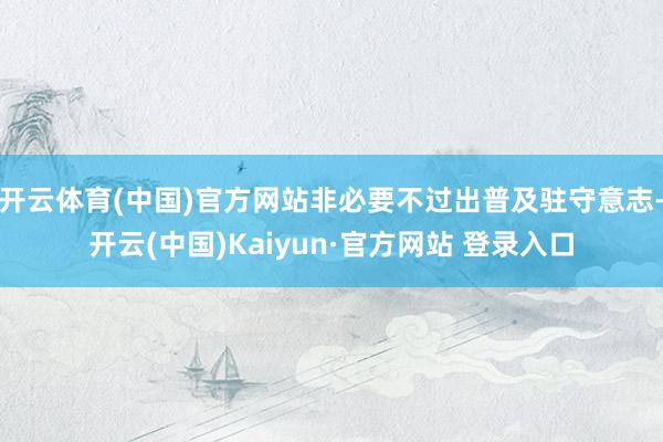 开云体育(中国)官方网站非必要不过出普及驻守意志-开云(中国)Kaiyun·官方网站 登录入口