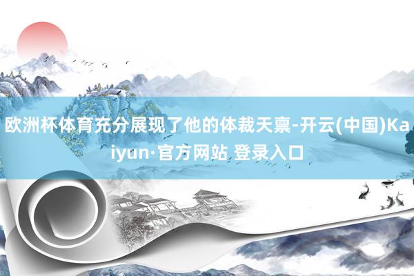欧洲杯体育充分展现了他的体裁天禀-开云(中国)Kaiyun·官方网站 登录入口