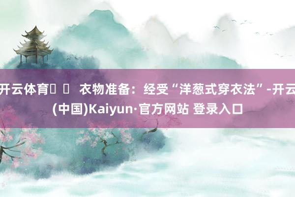 开云体育✔️ 衣物准备：经受“洋葱式穿衣法”-开云(中国)Kaiyun·官方网站 登录入口