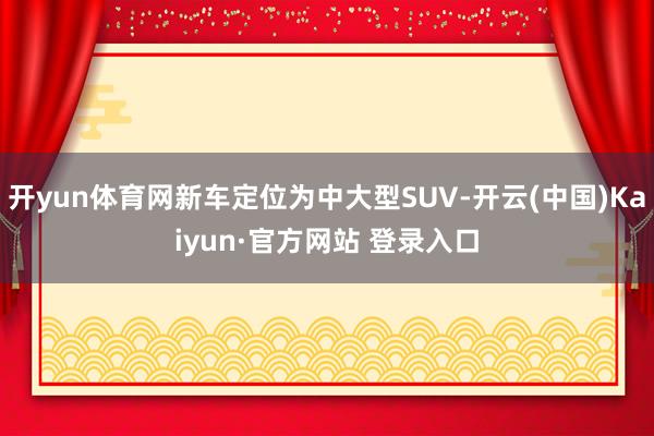 开yun体育网新车定位为中大型SUV-开云(中国)Kaiyun·官方网站 登录入口