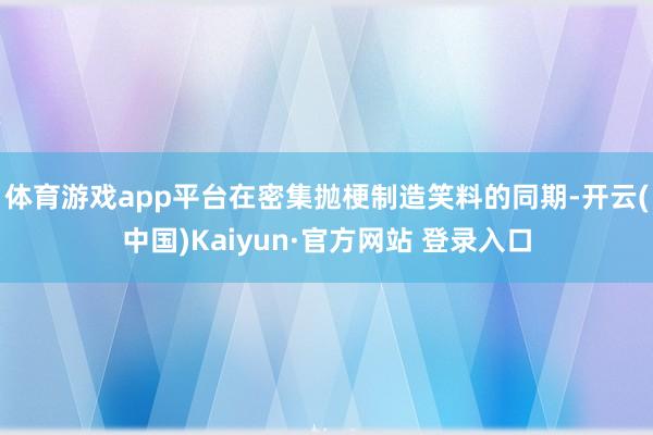 体育游戏app平台在密集抛梗制造笑料的同期-开云(中国)Kaiyun·官方网站 登录入口