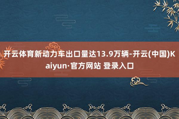 开云体育新动力车出口量达13.9万辆-开云(中国)Kaiyun·官方网站 登录入口