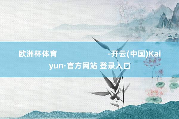 欧洲杯体育                        -开云(中国)Kaiyun·官方网站 登录入口