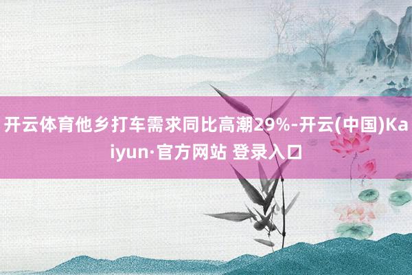 开云体育他乡打车需求同比高潮29%-开云(中国)Kaiyun·官方网站 登录入口