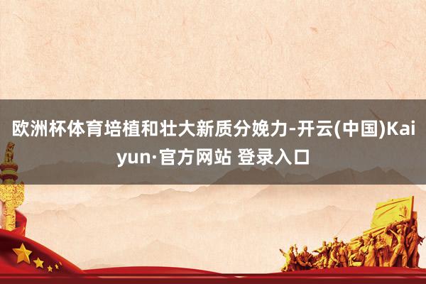 欧洲杯体育培植和壮大新质分娩力-开云(中国)Kaiyun·官方网站 登录入口
