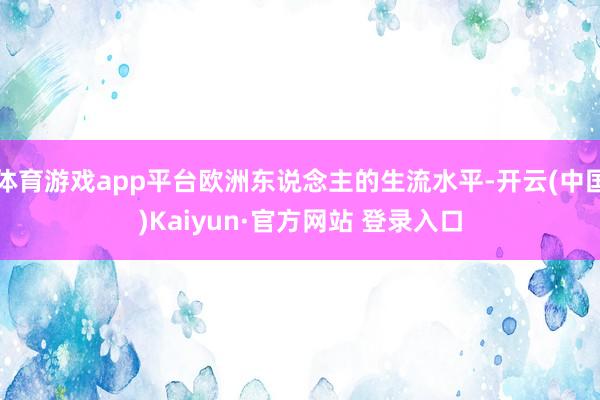 体育游戏app平台欧洲东说念主的生流水平-开云(中国)Kaiyun·官方网站 登录入口
